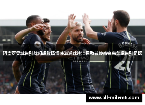 阿圭罗曼城告别战闪耀登场情感满满球迷泪目致敬传奇锋霸荣耀告别足坛