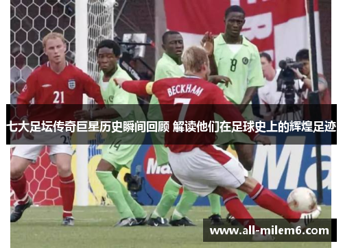 七大足坛传奇巨星历史瞬间回顾 解读他们在足球史上的辉煌足迹