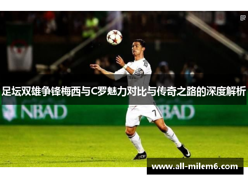 足坛双雄争锋梅西与C罗魅力对比与传奇之路的深度解析