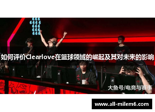 如何评价Clearlove在篮球领域的崛起及其对未来的影响