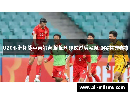 U20亚洲杯战平吉尔吉斯斯坦 硬仗过后展现顽强拼搏精神