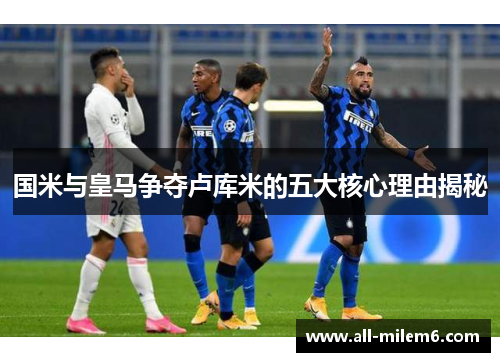 国米与皇马争夺卢库米的五大核心理由揭秘