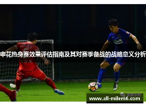 申花热身赛效果评估指南及其对赛季备战的战略意义分析