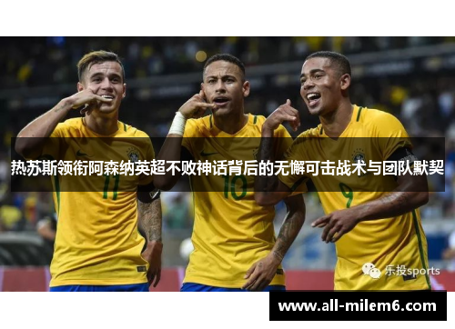热苏斯领衔阿森纳英超不败神话背后的无懈可击战术与团队默契