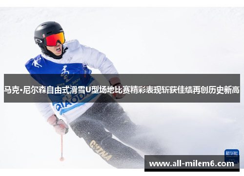 马克·尼尔森自由式滑雪U型场地比赛精彩表现斩获佳绩再创历史新高
