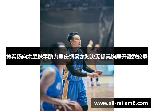 黄希扬向余望携手助力重庆铜梁龙对决无锡吴钩展开激烈较量