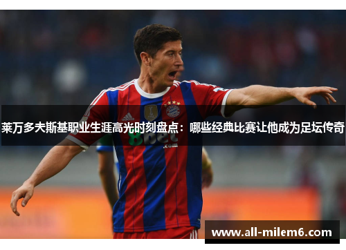 莱万多夫斯基职业生涯高光时刻盘点:哪些经典比赛让他成为足坛传奇 莱万多夫斯基职业生涯高光时刻盘点:哪些经典比赛让他成为足坛传奇