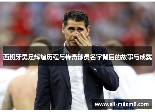 西班牙男足辉煌历程与传奇球员名字背后的故事与成就 西班牙男足辉煌历程与传奇球员名字背后的故事与成就