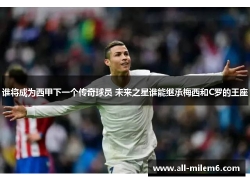 谁将成为西甲下一个传奇球员 未来之星谁能继承梅西和C罗的王座 谁将成为西甲下一个传奇球员 未来之星谁能继承梅西和C罗的王座