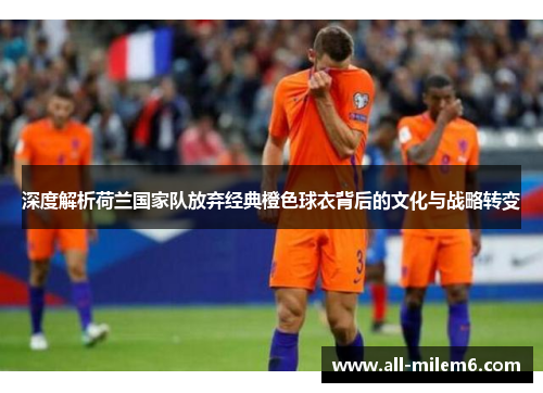 深度解析荷兰国家队放弃经典橙色球衣背后的文化与战略转变