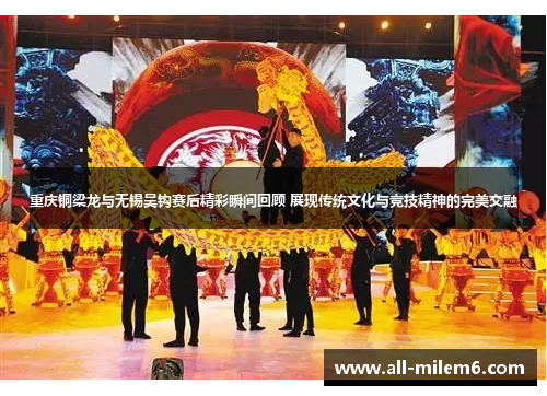 重庆铜梁龙与无锡吴钩赛后精彩瞬间回顾 展现传统文化与竞技精神的完美交融