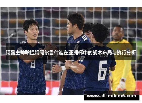 阿曼主帅哈提姆阿尔鲁什迪在亚洲杯中的战术布局与执行分析 阿曼主帅哈提姆阿尔鲁什迪在亚洲杯中的战术布局与执行分析