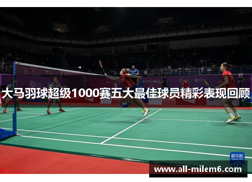 大马羽球超级1000赛五大最佳球员精彩表现回顾